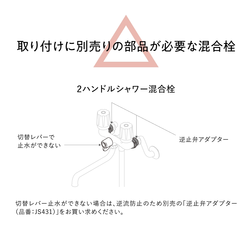 2ハンドルシャワー混合栓には別売りの逆止弁アダプター（JS431）が必要です。